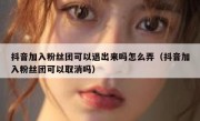 抖音加入粉丝团可以退出来吗怎么弄（抖音加入粉丝团可以取消吗）