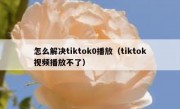怎么解决tiktok0播放（tiktok视频播放不了）