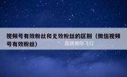 视频号有效粉丝和无效粉丝的区别（微信视频号有效粉丝）