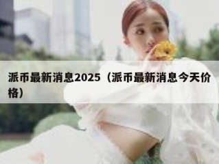 派币最新消息2025（派币最新消息今天价格）