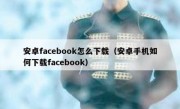 安卓facebook怎么下载（安卓手机如何下载facebook）