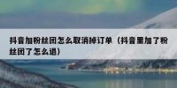 抖音加粉丝团怎么取消掉订单（抖音里加了粉丝团了怎么退）