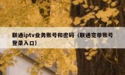 联通iptv业务账号和密码（联通宽带账号登录入口）