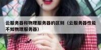 云服务器和物理服务器的区别（云服务器性能不如物理服务器）