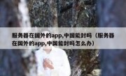 服务器在国外的app,中国能封吗（服务器在国外的app,中国能封吗怎么办）