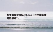 在中国能使用facebook（在中国能使用脸书吗?）