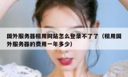 国外服务器租用网站怎么登录不了了（租用国外服务器的费用一年多少）