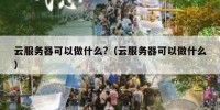 云服务器可以做什么?（云服务器可以做什么）