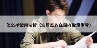 怎么样使用油管（油管怎么在国内登录账号）
