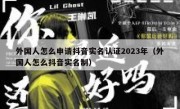 外国人怎么申请抖音实名认证2023年（外国人怎么抖音实名制）
