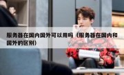 服务器在国内国外可以用吗（服务器在国内和国外的区别）