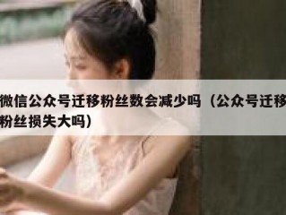 微信公众号迁移粉丝数会减少吗（公众号迁移粉丝损失大吗）