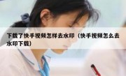 下载了快手视频怎样去水印（快手视频怎么去水印下载）