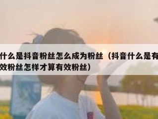 什么是抖音粉丝怎么成为粉丝（抖音什么是有效粉丝怎样才算有效粉丝）