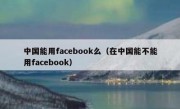 中国能用facebook么（在中国能不能用facebook）