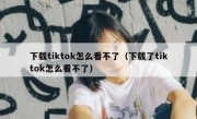 下载tiktok怎么看不了（下载了tiktok怎么看不了）