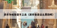 派币为啥登录不上去（派币登录这么费劲呢）