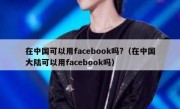 在中国可以用facebook吗?（在中国大陆可以用facebook吗）