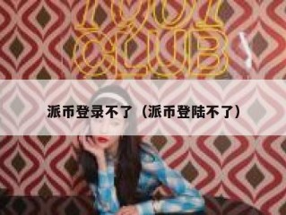 派币登录不了（派币登陆不了）