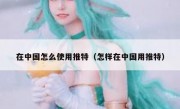 在中国怎么使用推特（怎样在中国用推特）