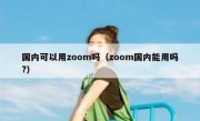 国内可以用zoom吗（zoom国内能用吗?）