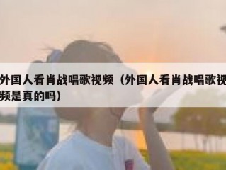 外国人看肖战唱歌视频（外国人看肖战唱歌视频是真的吗）