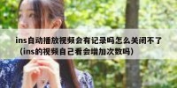 ins自动播放视频会有记录吗怎么关闭不了（ins的视频自己看会增加次数吗）