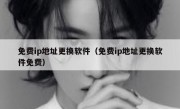 免费ip地址更换软件（免费ip地址更换软件免费）