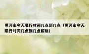 黑河市今天限行时间几点到几点（黑河市今天限行时间几点到几点解除）
