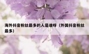 海外抖音粉丝最多的人是谁呀（外国抖音粉丝最多）