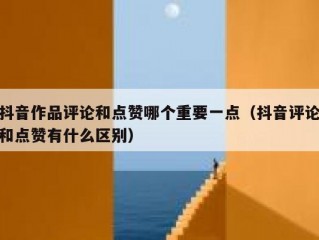 抖音作品评论和点赞哪个重要一点(抖音评论和点赞有什么区别)