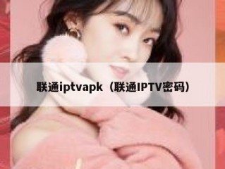 联通iptvapk（联通IPTV密码）