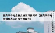 西安限号几点到几点三环限号吗（西安限号几点到几点三环限号吗现在）