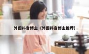 外国抖音博主（外国抖音博主推荐）