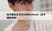 在中国怎么才可以用facebook（在中国能用吗）