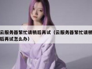 云服务器繁忙请稍后再试（云服务器繁忙请稍后再试怎么办）