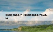 加速器加速不了（加速器加速不了twitch）