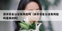 派币实名认证有风险吗（派币实名认证有风险吗是真的吗）