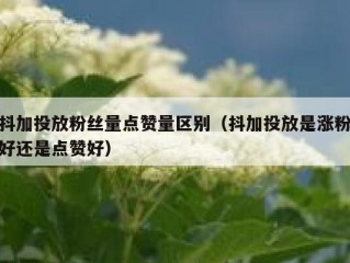 抖加投放粉丝量点赞量区别（抖加投放是涨粉好还是点赞好）