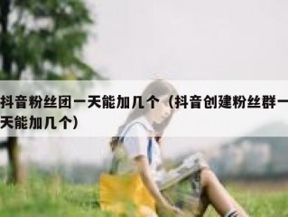 抖音粉丝团一天能加几个（抖音创建粉丝群一天能加几个）