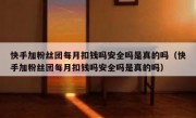 快手加粉丝团每月扣钱吗安全吗是真的吗（快手加粉丝团每月扣钱吗安全吗是真的吗）