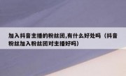 加入抖音主播的粉丝团,有什么好处吗（抖音粉丝加入粉丝团对主播好吗）