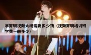 学剪辑视频大概需要多少钱（视频剪辑培训班学费一般多少）