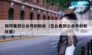 如何看到公众号的粉丝（怎么看到公众号的粉丝量）