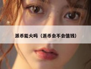 派币能火吗（派币会不会值钱）