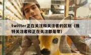 twitter正在关注和关注者的区别（推特关注者和正在关注都是零）