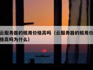云服务器的租用价格高吗（云服务器的租用价格高吗为什么）