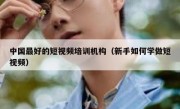 中国最好的短视频培训机构（新手如何学做短视频）