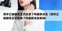 派币已被国家正式批准了吗最新消息（派币已被国家正式批准了吗最新消息新闻）