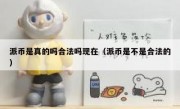 派币是真的吗合法吗现在（派币是不是合法的）